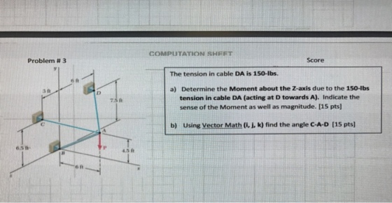 Problem 3 3 ft 7.5 ft 4.5 ft COMPUTATION SHFFT Score The tension in cable DA is 150-lbs. a) Determine the Moment about the Z-axis due to the 150-lbs tension in cable DA (acting at D towards A). Indicate the sense of the Moment as well as magnitude. [15 pts] b) using Vector Ma (i, k) find the angle c-A-D [15 pts]
