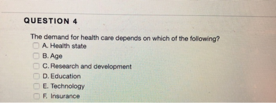 QUESTION 4 The demand for health care depends on which of the following? A. Health state B. Age C. Research and development D. Education E. Technology F Insurance