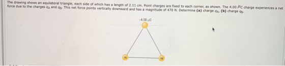 The drawing shows an equilateral triangle, each side of which has a length of 2.11 cm. Point charges are fixed to each corner, as shown force due to the charges qA and 9s- This net force points vertically downward and has a magnitude of 470 N The 4.00 C charge experiences a net ude of 470 N. Determine (a) charge qA(b) charge qu 4.00