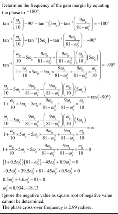 Determine the frequency of the gain margin by equating the phase to -180° tan ,(10)-907-tan(54)-tan. 1-18 -180° -90° 10 0 9a, a 10 81 tan -90° 9c) 10 ?_ = tan(-90°) 9a, 81-?, 9a, 10 81-?, (10 81-?, 10 81-? 81-?, 10 1081- 81-10 (1 + 0.5e)(81-a)?45°?0.9?? 0.50% +4.60-81-0 8.934,-18.13 Ignore the negative value as square root of negative value cannot be determined. The phase cross-over frequency is 2.99 rad/sec