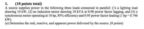 1. (10 points total) A source supplies power to the following three loads connected in parallel: (1) a lighting load drawing 10 kW, (2) an induction motor drawing 10 kVA at 0.90 power factor lagging, and (3) a synchronous motor operating at 10 hp, 85% efficiency and 0.95 power factor leading (1 hp 0.746 kW). (a) Determine the real, reactive, and apparent power delivered by the source. (8 points)
