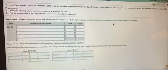 Thompson Travel borrowed $39,000 on September 1,2018, by signing a one- year note payatle to Stret One Bank. Thompsonts inereste Question Hep on the note payable for the emainder of the cal year (September trough November) is 62 1. Record the adjusting entry to accrue interest expense a November 30, 20118 2. Post the adjusting entry to the T-accounts of the two accounts affected by the adjustment Requirement 1. Record the adjusting entry to accrue interest expense at November 30, 2018 (Record debits frst, then credts Select the eplanation on the est line of the joumal entry table Date Accounts and Explanation Debit Credit Nov. 30 Requirement 2. Post the adjusting entry to the T accounts of the twe accounts affected by the aduatment Post the adjustment to the two accounts using a Nov. 30 posting reflerence, and then calculate and enter the ending balance of the sccourts using a Balossing elerence Interest Espense Interest Payable