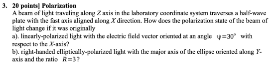 3. 20 points] Polarization A beam of light traveling along Z axis in the laboratory coordinate system traverses a half-wave with the fast axis aligned along X direction. How does the polarization state of the beam of light change if it was originally a), linearly-polarized light with the electric field vector oriented at an angle -30° with respect to the X-axis? b). right-handed elliptically-polarized light with the major axis of the ellipse oriented along Y axis and the ratio R=32