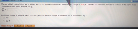 My Nota After an initially neutral glass rod is rubbed with an initially neutral silk scarf, the rod a charge of 36.9 uC. Estimate the fractional increase or decrease in the scarfs mass. Assume the scarf had a mass of 100 g.) ΔΜ would this change in mass be easily noticed? (Assume that this change is noticeable if it is more than 1 mg.) Yes No