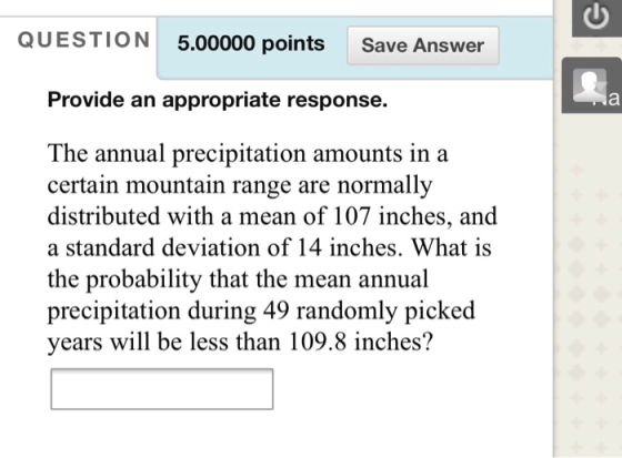QUESTION 5.00000 points Save Answer Provide an appropriate response. The annual precipitation amounts in a certain mountain range are normally distributed with a mean of 107 inches, and a standard deviation of 14 inches. What is the probability that the mean annual precipitation during 49 randomly picked years will be less than 109.8 inches?