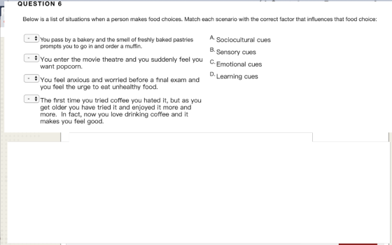 QUESTION 6 Below is a list of situations when a person makes food choices. Match each scenario with the correct factor that influences that food choice: A Sociocultural cues 8.Sensory cues You pass by a bakery and the smell of freshly baked pastries prompts you to go in and order a muffin. You enter the movie theatre and you suddenly feel you c. Emotional cues want popcorn. D. Learning cues - $)You feel anxious and worried before a final exam and you feel the urge to eat unhealthy food The first time you tried coffee you hated it, but as you get older you have tried it and enjoyed it more and more. In fact, now you love drinking coffee and it makes you feel good.