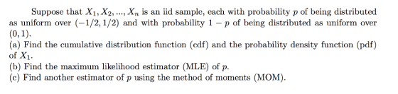 Suppose that X1, X2, ..., Xn is an iid sample, each with probability p of being distributed as uniform over (-1/2,1/2) and with probability 1 - p of being distributed as uniform over (a) Find the cumulative distribution function (cdf) and the probability density function (pdf) of X1 (b) Find the maximum likelihood estimator (MLE) of p. c) Find another estimator of p using the method of moments (MOM)