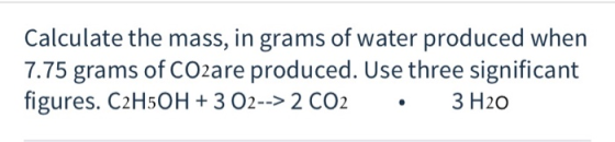 Calculate the mass, in grams of water produced when 7.75 grams of CO2are produced. Use three significant figures. C2H50H + 3