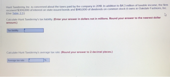 Inc. is concerned about the taxes paid by the company in 2018. In addition to $4.3 million of taxable income, the firnm received $304,000 of interest on state-issued bonds and $140,000 of dividends on common stock it owns in Oakdale Fashions, Inc (Use Iable23) Calculate Hunt Taxidermys tax liability (Enter your answer in dollars not in millions. Round your answer to the nearest dollar amount.) Calculate Hunt Taxidermys average tax rate. (Round your answer to 2 decimal places.) tax rate