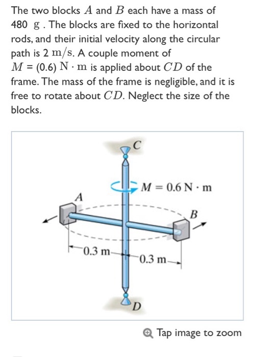 The two blocks A and B each have a mass of 480 g . The blocks are fixed to the horizontal rods, and their initial velocity along the circular path is 2 m/s. A couple moment of M (0.6) N m is applied about CD of the frame. The mass of the frame is negligible, and it is free to rotate about CD. Neglect the size of the blocks. M-0.6N m 0.3 m- 0.3 m Tap image to zoom