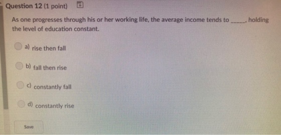 Question 12 (1 point) d As one progresses through his or her working life, the average income tends to the level of education constant. , holding a) rise then fall b) fall then rise c) constantly fall d) constantly rise Save