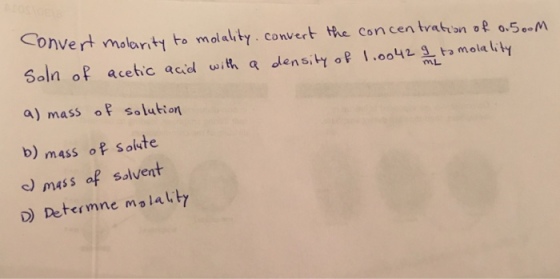 onvert molarity to molality. Convert the concentration of 0.5. M soln of acetic acid with a a 1.oo42 g ta molalit densi a) mass of salut on b) mass of solute c) mass af solvent lautr D Determne mo