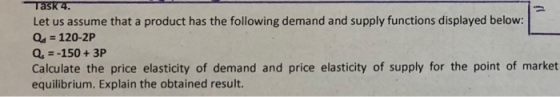 Let us assume that a product has the following demand and supply functions displayed below: Q 120-2P Q,--150+3P Calculate the price elasticity of demand and price elasticity of supply for the point of market equilibrium. Explain the obtained result.
