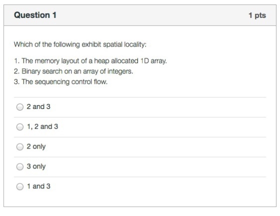 Question 1 1 pts Which of the following exhibit spatial locality: 1. The memory layout of a heap allocated 1D array. 2. Binary search on an array of integers. 3. The sequencing control flow. 02and 3 O 1, 2 and 3 O 2 only O 3 only O 1 and 3