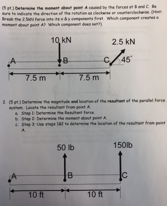 (5 pt.) Determine the moment about point A caused by the forces at B and C. Be sure to indicate the direction of the rotation as clockwise or counterclockwise. (Hint: Break the 2.5kN force into its x & y components first. Which component creates a moment about point A? Which component does not?). 10,kN 2.5 kN +A C45 7.5 m7.5 m 2. (5 pt.) Determine the magnitude and location of the resultant of the parallel force system. Locate the resultant from point A. a. Step 1: Determine the Resultant force. b. Step 2: Determine the moment about point A. c. Step 3: Use steps 1&2 to determine the location of the resultant from point A. 150lb 50 lb 10 ft 10 ft