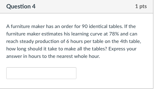Question4 1 pts A furniture maker has an order for 90 identical tables. If the furniture maker estimates his learning curve at 78% and can reach steady production of 6 hours per table on the 4th table how long should it take to make all the tables? Express your answer in hours to the nearest whole hour.