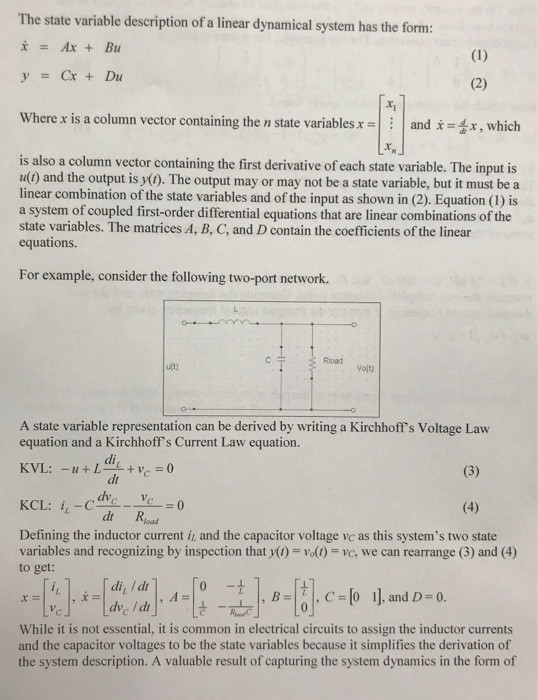The state variable description of a linear dynamical system has the form x=Ax+Bu y=Cx + Du Where x is a column vector containing the n state variablesand x, which is also a column vector containing the first derivative of each state variable. The input is ul) and the output is y(). The output may or may not be a state variable, but it must be a linear combination of the state variables and of the input as shown in (2). Equation (1) is a system of coupled first-order differential equations that are linear combinations of the state variables. The matrices A, B, C, and D contain the coefficients of the linear equations. For example, consider the following two-port network. Rioad votl A state variable representation can be derived by writing a Kirchhoffs Voltage Law equation and a Kirchoff s Current Law equation. dr dt Road Defining the inductor current it and the capacitor voltage vc as this systems two state variables and recognizing by inspection thaty() 0(1)-vo, we can rearrange (3) and (4) togel-Ica-B 깊 B-Bc-b 1].and.eind. di I dr While it is not essential, it is common in electrical circuits to assign the inductor currents and the capacitor voltages to be the state variables because it simplifies the derivation of the system description. A valuable result of capturing the system dynamics in the form of