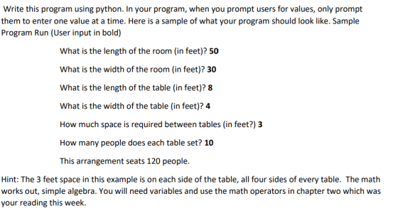 Write this program using python. In your program, when you prompt users for values, only prompt them to enter one value at a time. Here is a sample of what your program should look like. Sample Program Run (User input in bold) What is the length of the room (in feet)? 50 What is the width of the room (in feet)? 30 What is the length of the table (in feet)? 8 What is the width of the table (in feet)? 4 How much space is required between tables (in feet?) 3 How many people does each table set? 10 This arrangement seats 120 people. Hint: The 3 feet space in this example is on each side of the table, all four sides of every table. The math works out, simple algebra. You will need variables and use the math operators in chapter two which was your reading this week