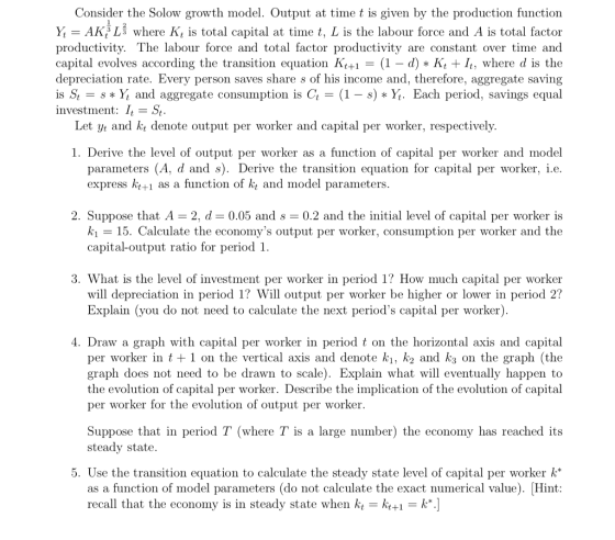 Consider the Solow growth model. Output at time t is given by the production function Y-AK3 Lš where K, is total capital at time t, L is the labour force and A is total factor productivity. The labour force and total factor productivity are constant over time and capital evolves according the transition equation KH = (1-d) * Kit It: where d is the depreciation rate. Every person saves share s of his income and, therefore, aggregate saving is St-s * Y, ard aggregate consumption is Cl = (1-s) * Yt. Each period, savings equal investment: I,- St Let /t and kt denote output per worker and capital per worker, respectively. 1. Derive the level of output per worker as a function of capital per worker and model parameters (A, d and s). Derive the transition equation for capital per worker, i.e express k+1 as a function of k, and model parameters 2. Suppose that A 2. d= 0.05 and s 0.2 and the initial level of capital per worker is ki -15. Calculate the economys output per worker, consumption per worker and the capital-output ratio for period 1. 3. What is the level of investment per worker in period 1? How much capital per worker will depreciation in period 1? Will output per worker be higher or lower in period 2? Explain (you do not need to calculate the next periods capital per worker) 4. Draw a graph with capital per worker in period t on the horizontal axis and capital per worker in t +1 on the vertical axis and denote ki, k2 and k3 on the graph (the graph does not need to be drawn to scale). Explain what will eventually happen to the evolution of capital per worker. Describe the implication of the evolution of capital per worker for the evolution of output per worker. Suppose that in period T (where T is a large number) the economy has reached its steady state. 5. Use the transition equation to calculate the steady state level of capital per worker k* as a function of model parameters (do not calculate the exact numerical value). Hint recall that the economy is in steady state when kt-kt+-1k*