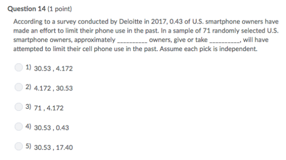 Question 14 (1 point) According to a survey conducted by Deloitte in 2017, 0.43 of U.S. smartphone owners have made an effort to limit their phone use in the past. In a sample of 71 randomly selected U.S. smartphone owners, approximately..._owners, give or take_...._, will have attempted to limit their cell phone use in the past. Assume each pick is independent. e,will have 1) 30.53,4.172 2) 4.172,30.53 3) 71,4.172 4) 30.53,0.43 5) 30.53,17.40