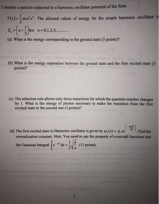 Consider a particle subjected to a harmonic oscillator potential of the form x)m. The allowed values of energy for the simple harmonic oscillator is (a) What is the energy corresponding to the ground state (3 points)? (b) What is the energy separation between the ground state and the first excited state (3 points)? (c) The selection rule allows only those transitions for which the quantum number changes by 1. What is the energy of photon necessary to make the transition from the first excited state to the second one (3 points)? (d) The first excited state in Harmonic oscillator is given by w,(x) A xe.Find the normalization constant. Hint: You need to use the property of even/odd functions and tionsa the Gaussian Integral e d GaussanIntegrallea.1E(11 points). (ll points), 7