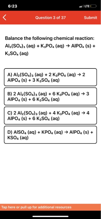 6:23 LTE Question 3 of 37 Submit Balance the following chemical reaction: Al2(SOa)3 (aq)K,PO. (aq) AIPO. (s) + K2SO& (aq) A)
