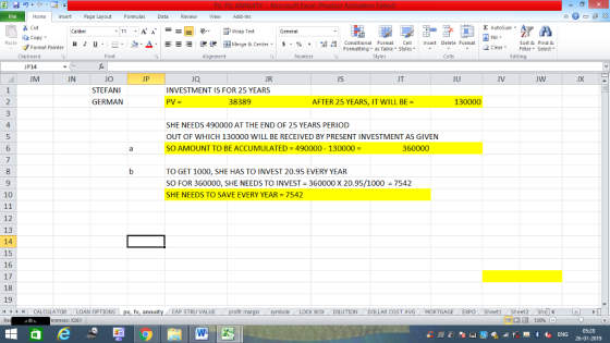 Home nert Page Layout Formulas Data Review View dd-Ins s Cut ta copy ▼ Σ AutoSum ー E ゴWrap Text в 1 프· ー· 鱼, Δ. : rーー 逻锂函Merge & Center. $, % , 弼,8 C Conditional Format CeInsert Delete Format Formatting, as Table w styles. ▼ ㆆ ▼ Sort &Find & 2 ClearFe Select Edting Format Painter Clipboard P14 JM Alignment Number Cells UN Ja JR JS JU JV JX STEFANI GERMAN INVESTMENT IS FOR 25 YEARS PV= 38389 AFTER 25 YEARS, IT WILL BE 130000 4 5 6 SHE NEEDS 490000 AT THE END OF 25 YEARS PERIOD OUT OF WHICH 130000 WILL BE RECEIVED BY PRESENT INVESTMENT AS GIVEN SO AMOUNT TO BE ACCUMULATED-490000-130000- 360000 TO GET 1000, SHE HAS TO INVEST 20.95 EVERY YEAR SO FOR 360000, SHE NEEDS TO INVEST 360000 X 20.95/1000 SHE NEEDS TO SAVE EVERY YEAR = 7542 9 7542 10 12 13 14 15 16 17 18 19 /4 | CALCULATOR .. LOAN OPTIONS CAP STRU VALUE BOX DILUTIONDOLLAR COST AVGMORTGAGE EXPO SheetiSheet2Shel 福 130% rences: x261 26-01-2019