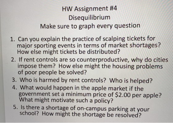 HW Assignment #4 Disequilibrium Make sure to graph every question 1. Can you explain the practice of scalping tickets for 2. If rent controls are so counterproductive, why do cities 3. Who is harmed by rent controls? Who is helped? major sporting events in terms of market shortages? How else might tickets be distributed? impose them? How else might the housing problems of poor people be solved? 4. What would happen in the apple market if the government set a minimum price of $2.00 per apple? What might motivate such a policy? 5. Is there a shortage of on-campus parking at your school? How might the shortage be resolved?
