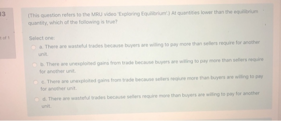 13 (This question refers to the MRU video Exploring Equilibrium.) At quantities lower than the equilibrium quantity, which o