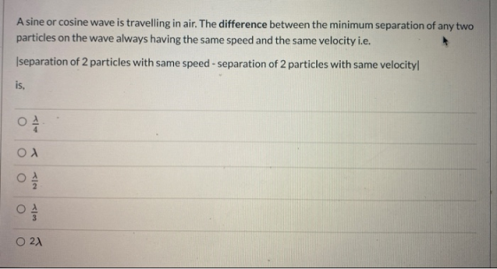 A sine or cosine wave is travelling in air. The difference between the minimum separation of any two particles on the wave al