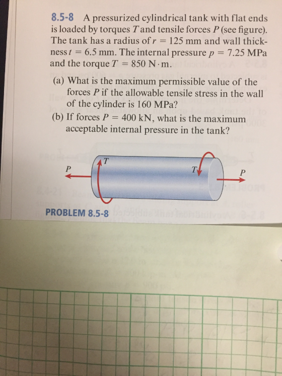 8.5-8 A pressurized cylindrical tank with flat ends is loaded by torques Tand tensile forces P (see figure). The tank has a radius of r = 125 mm and wall thick- ness t 6.5 mm. The internal pressure p = 7.25 MPa and the torque T = 850 N·m. (a) What is the maximum permissible value of the forces P if the allowable tensile stress in the wall of the cylinder is 160 MPa? (b) If forces P 400 kN, what is the maximum acceptable internal pressure in the tank? PROBLEM 8.5-8