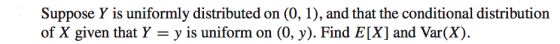 Suppose Y is uniformly distributed on (0, 1), and that the conditional distribution of X given that Y -y is uniform on (0, y). Find E[X] and Var(X).