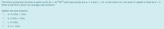 The firms production function is given as f(L,K) = 4L0.5K0.5 and input prices are w = 4 and r = 16. In the short-run, the level of capital is fixed at K = 2. What is the firms short-run average cost function? Wählen Sie eine Antwort: O a. 0.125q 32/q b. 0.25q 16/q О с. 0.125q O d, 4 + 32/q