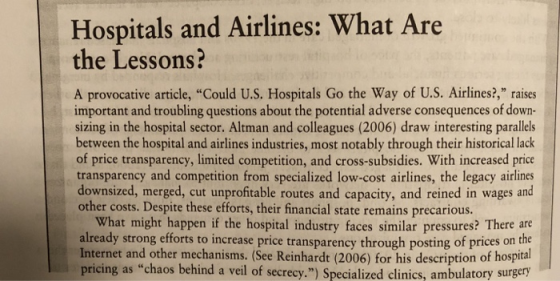 Hospitals and Airlines: What Are the Lessons? A provocative article, Could U.S. Hospitals Go the Way of U.S. Airlines?, raises important and troubling questions about the potential adverse consequences of down- sizing in the hospital sector. Altman and colleagues (2006) draw interesting parallels between the hospital and airlines industries, most notably through their historical lack of price transparency, limited competition, and cross-subsidies. With increased price transparency and competition from specialized low-cost airlines, the legacy airlines downsized, merged, cut unprofitable routes and capacity, and reined in wages and other costs. Despite these efforts, their financial state remains precarious. What might happen if the hospital industry faces similar pressures? There are already strong efforts to increase price transparency through posting of prices on the Internet and other mechanisms. (See Reinhardt (2006) for his description of hospital pricing as chaos behind a veil of secrecy.) Specialized clinics, ambulatory surgery