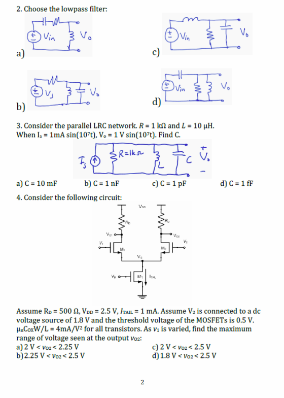 2. Choose the lowpass filter: a) in b) d) 3. Consider the parallel LRC network. R-1 kΩ and L = 10 μH when I,-1mA sin(107t), V。-1 V sin(107t). Find C. b) C = 1nF c) C 1 p a) C = 10 mF 4. Consider the following circuit: M- ITAL Assume RD 500 Ω, VDD = 2.5 V, ITAI-1 mA. Assume V2 is connected to a dc voltage source of 1.8 V and the threshold voltage of the MOSFETs is 0.5 V. HnCoxW/L 4mA/V2 for all transistors. As vi is varied, find the maximum range of voltage seen at the output vo2: a) 2 V < vo2 < 2.25 V b)2.25 V < Vo2<2.5V c) 2 V< vo2 < 2.5 V d)1.8 V < Vo2<2.5 V