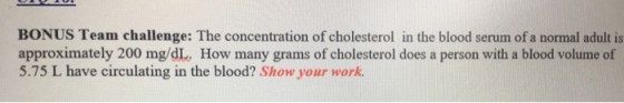 BONUS Team challenge: The concentration of cholesterol in the blood serum of a normal adult is approximately 200 mg/dL, How many grams of cholesterol does a person with a blood volume of 5.75 L have circulating in the blood? Show your work.