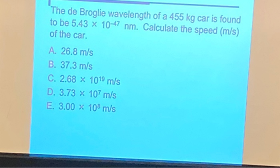 The de Broglie wavelength of a 455 kg car is found to be 5.43 x 10-47 nm. Calculate the speed (m/s) of the car. A. 26.8 m/s B