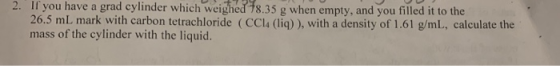. If you have a grad cylinder which weighed 78.35 g when empty, and you filled it to the 26.5 mL mark with carbon tetrachlori