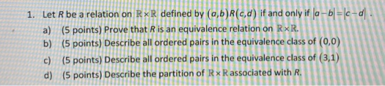 111111 1. Let R be a relation on RxR defined by (a,b)R(c,d) if and only if a - b = c-d DIDUD a) (5 points) Prove that is an e