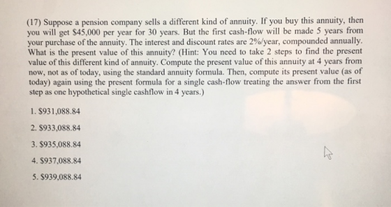 (17) Suppose a pension company sells a different kind of annuity. If you buy this annuity, then you will get $45,000 per year for 30 years. But the first cash-flow will be made 5 years from your purchase of the annuity. The interest and discount rates are 2%/year, compounded annually What is the present value of this annuity? (Hint: You need to take 2 steps to find the present value of this different kind of annuity. Compute the present value of this annuity at 4 years from now, not as of today, using the standard annuity formula. Then, compute its present value (as of today) again using the present formula for a single cash-flow treating the answer from the first step as one hypothetical single cashflow in 4 years.) 1. $931,088.84 2. $933,088.84 3. $935,088.84 4. $937,088.84 5. $939,088.84