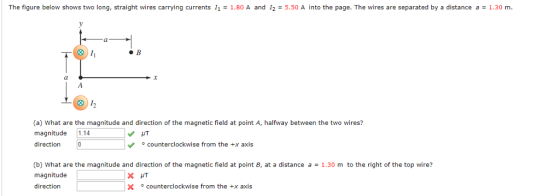 The figure below shows two long, straight wires carrying currents 11 -1.80 A and 12 - 5.50 A into the page. The wires are separated by a distance a1.30 m. 跈 (l (a) What are the magnitude and direction of the magnetic field at point A, halfway between the two wires? magnitude 1.14 direction counterclockwise from the +x axis (b) What are the magnitude and direction of the magnetic field at point B, at a distance a1.30 m to the right of the top wire? magnitude direction X counterclockwise from the +x axis
