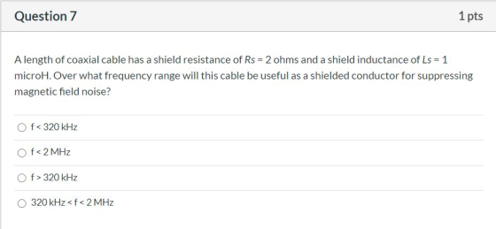 Question 7 1 pts A length of coaxial cable has a shield resistance of Rs = 2 ohms and a shield inductance of Ls = 1 microH. O