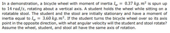 In a demonstration, a bicycle wheel with moment of inertia 0.37 kg.m2 is spun up to 14 rad/s, rotating about a vertical axis. A student holds the wheel while sitting on a rotatable stool. The student and the stool are initially stationary and have a moment of inertia equal to l 3.60 kg.m2. If the student turns the bicycle wheel over so its axis point in the opposite direction, with what angular velocity will the student and stool rotate? Assume the wheel, student, and stool all have the same axis of rotation.