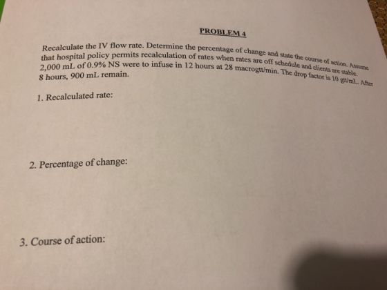 PROBLEM4 e the IV flow rate. Determine the percentage of change and state the course of action. Assume that hospital policy permits recalculation of rates when 8 hours, 900 mL remain. 1. Recalculated rate: rates are off schedule and c clients are stable. infuse in 12 hours at 28 macrogtumin. The drop factor is 10 gu/ml 2. Percentage of change: 3. Course of action: