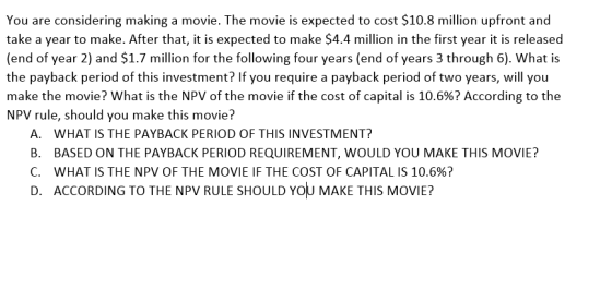 d to cost $10.8 million upfront and You are considering making a movie. The movie is ex take a year to make. After that, it is expected to make $4.4 million in the first year it is released (end of year 2 and $1.7 million for the following four years (end of years 3 through 6). What is the payback period of this investment? If you require a payback period of two years, will you make the movie? what is the NPV of the movie if the cost of capital is 10.6%? According to the NPV rule, should you make this movie? A. B. C. D. WHAT IS THE PAYBACK PERIOD OF THIS INVESTMENT? BASED ON THE PAYBACK PERIOD REQUIREMENT, WOULD YOU MAKE THIS MOVIE? WHAT IS THE NPV OF THE MOVIE IF THE COST OF CAPITAL IS 10.6%? ACCORDING TO THE NPV RULE SHOULD YOU MAKE THIS MOVIE?