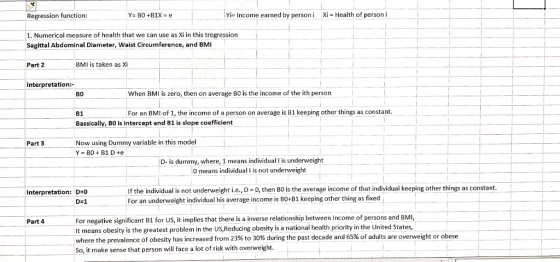 Regression function Yi- Income earned by personi Xi- Health of person i 1. Numerical measure of health that we can use as Xi in this tregression Sagittal Abdominal Diameter, Waist Circumference, and BMI Part 2 BMI is taken as Xi Interpretation: B0 When BMI is zero, then on average BO is the income of the ith person B1 For an BMl of 1, the income of a person on average is B1 keeping other things as constant. Bassically, BO is intercept and B1 is slope coefficient Part 3 Now using Dummy variable in this model D- is dummy, where, 1 means individual I is underweight 0 means individual I is not underweight If the individual is not underweight i.e., D-0, then BO is the average income of that individual keeping other things as constant. For an underweight individual his average income is BO+B1 keeping other thing as fixed Interpretation: D D-1 For negative significant B1 for US, it implies that there is a inverse relationship between Income of persons and BMI It means obesity is the greatest problem in the US,Reducing obesity is a national health priority in the United States, where the prevalence of obesity has increased from 23% to 30% during the past decade and So, it make sense that person will face a lot of risk with overweight Part 4 65% of adults are overweight or obese