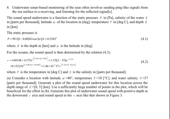 4. Underwater sonar-based monitoring of the seas often involves sending ping-like signals from the sea surface to a receiving, and listening for the reflected signal s]. The sound speed underwater is a function of the static pressure P in [Pa], salinity of the water S in [parts per thousand], latitude Ψ of the location in [deg], temperature T in [deg C], and depth z in [km]. The static pressure is P-99.5(1-0.00263cos 2y)Z+0.239 where z is the depth in [km] and y is the latitude in [deg]. For the oceans, the sound speed is then determined by the relation (4.2) 1449.08+5Tro 1.33(S-35)- (4.2) 0.15225-0) +1.46105- where T is the temperature in [deg C] and S is the salinity in [parts per thousand]. (a) Consider a location with latitudew 40, temperature T-18 [°C], and water salinity S-37 [parts per thousand]. Generate a plot of the sound speed underwater for this location across the depth range of Z-(0, 3] [km. Use a sufficiently large number of points in the plot, which will be beneficial for the effort in (b). Generate this plot of underwater sound speed with positive depth in the downward y axis and sound speed in the x axis like that shown in Figure 3