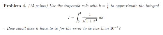 Problem 4. (15 points) Use the trapezoid rule with h = { to approximate the integral 1 = To vi+ x4 ax How small does h have t