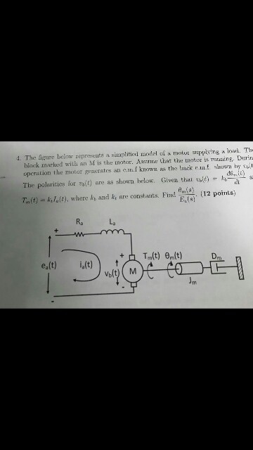 1. The igure below zepreseats a sumplitied model oi a motut spplying a Inai. Th binck marked with an M is the motar. Assnne tbat the moteoris u. Durin opetion the motor geuerates an e..i known as the heck e.mf swn hy tuit doc The polaricies for to(0 are as showrn bwelos: Given thau u( T,n(t) k,?(t), where h and kt are constants. Find and). (12 points) Els Ra L ea(t) ,(t)