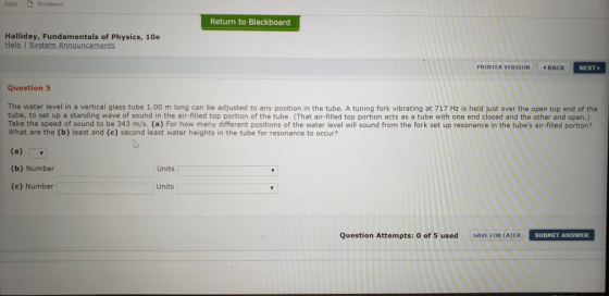 Apps Problems Return to Blackboard Halliday, Fundamentals of Physics, 10e Help I Sy PRINTER VERSION BACK NEXT Question 5 The water level in a vertical glass tube 1.00 m long can be adjusted to any position in the tube. A tuning fork vibrating at 717 Hz is held just over the open top end of the tube, to set up a standing wave of sound in the air-filled top portion of the tube. (That air-filled top portion acts as a tube with one end closed and the other end open.) Take the speed of sound to be 343 m/s. (a) For how many different positions of the water level will sound from the fork set up resonance in the tubes air-filled portion? What are the (b) least and (c) second least water heights in the tube for resonance to occur? (b) Number Units (c) Number Units Question Attempts: 0 of 5 used SAVE FOR LATERSUBMIT ANSWER